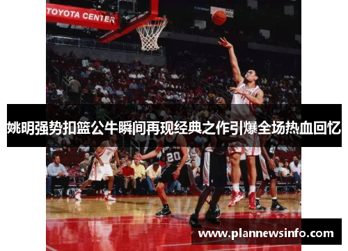 姚明强势扣篮公牛瞬间再现经典之作引爆全场热血回忆