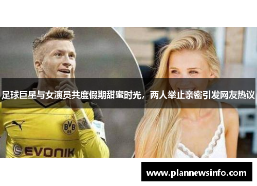 足球巨星与女演员共度假期甜蜜时光，两人举止亲密引发网友热议