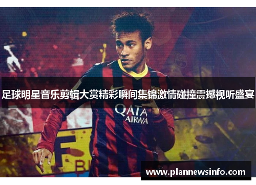 足球明星音乐剪辑大赏精彩瞬间集锦激情碰撞震撼视听盛宴