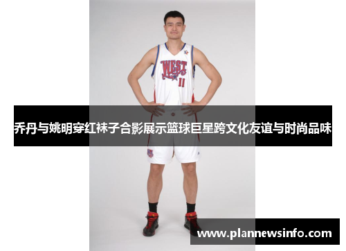 乔丹与姚明穿红袜子合影展示篮球巨星跨文化友谊与时尚品味