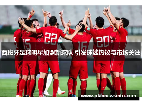 西班牙足球明星加盟新球队 引发球迷热议与市场关注