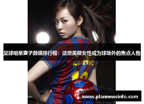 足球明星妻子颜值排行榜：这些美丽女性成为球场外的焦点人物