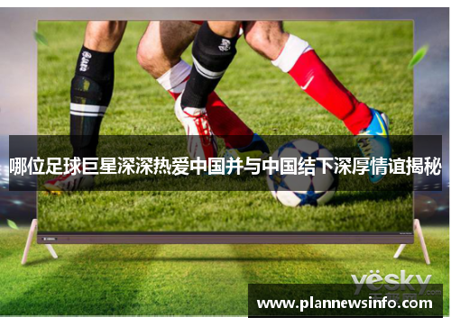 哪位足球巨星深深热爱中国并与中国结下深厚情谊揭秘