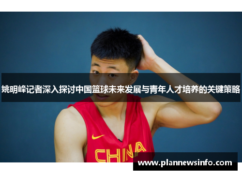 姚明峰记者深入探讨中国篮球未来发展与青年人才培养的关键策略